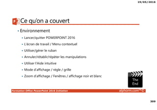 19/05/2016
309
Formation Office PowerPoint 2016 Initiation alphorm.com™©
Ce qu’on a couvert
• Environnement
Lancer/quitter POWERPOINT 2016
L’écran de travail / Menu contextuel
Utiliser/gérer le ruban
Annuler/rétablir/répéter les manipulations
Utiliser l’Aide intuitive
Mode d’affichage / règle / grille
Zoom d’affichage / Fenêtres / affichage noir et blanc
 