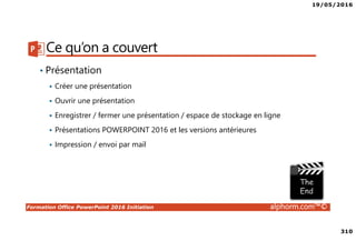 19/05/2016
310
Formation Office PowerPoint 2016 Initiation alphorm.com™©
Ce qu’on a couvert
• Présentation
Créer une présentation
Ouvrir une présentation
Enregistrer / fermer une présentation / espace de stockage en ligne
Présentations POWERPOINT 2016 et les versions antérieures
Impression / envoi par mail
 