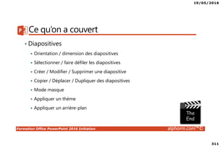 19/05/2016
311
Formation Office PowerPoint 2016 Initiation alphorm.com™©
Ce qu’on a couvert
• Diapositives
Orientation / dimension des diapositives
Sélectionner / faire défiler les diapositives
Créer / Modifier / Supprimer une diapositive
Copier / Déplacer / Dupliquer des diapositives
Mode masque
Appliquer un thème
Appliquer un arrière-plan
 
