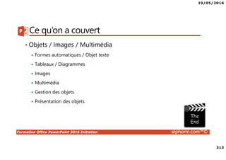 19/05/2016
313
Formation Office PowerPoint 2016 Initiation alphorm.com™©
Ce qu’on a couvert
• Objets / Images / Multimédia
Formes automatiques / Objet texte
Tableaux / Diagrammes
Images
Multimédia
Gestion des objets
Présentation des objets
 