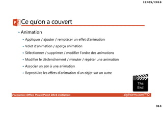 19/05/2016
314
Formation Office PowerPoint 2016 Initiation alphorm.com™©
Ce qu’on a couvert
• Animation
Appliquer / ajouter / remplacer un effet d’animation
Volet d’animation / aperçu animation
Sélectionner / supprimer / modifier l’ordre des animations
Modifier le déclenchement / minuter / répéter une animation
Associer un son à une animation
Reproduire les effets d’animation d’un objet sur un autre
 