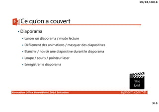 19/05/2016
315
Formation Office PowerPoint 2016 Initiation alphorm.com™©
Ce qu’on a couvert
• Diaporama
Lancer un diaporama / mode lecture
Défilement des animations / masquer des diapositives
Blanchir / noircir une diapositive durant le diaporama
Loupe / souris / pointeur laser
Enregistrer le diaporama
 