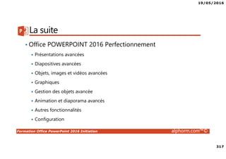 19/05/2016
317
Formation Office PowerPoint 2016 Initiation alphorm.com™©
La suite
• Office POWERPOINT 2016 Perfectionnement
Présentations avancées
Diapositives avancées
Objets, images et vidéos avancées
Graphiques
Gestion des objets avancée
Animation et diaporama avancés
Autres fonctionnalités
Configuration
 