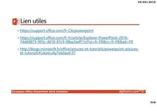 19/05/2016
318
Formation Office PowerPoint 2016 Initiation alphorm.com™©
Lien utiles
• https://support.office.com/fr-CA/powerpoint
• https://support.office.com/fr-fr/article/Explorer-PowerPoint-2016-
74d69873-993c-4618-87c9-98aa3adf11cf?ui=fr-FR&rs=fr-FR&ad=FR
• http://blogs.microsoft.fr/office/astuces-et-tutoriels/powerpoint-astuces-
et-tutoriels#Lrkotcu4y7ok0ao6.97
 
