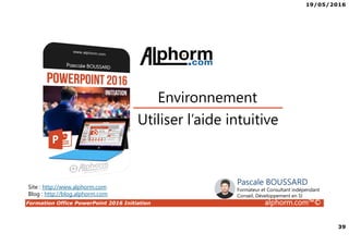 19/05/2016
39
Formation Office PowerPoint 2016 Initiation alphorm.com™©
Utiliser l’aide intuitive
Environnement
Site : http://www.alphorm.com
Blog : http://blog.alphorm.com
Pascale BOUSSARD
Formateur et Consultant indépendant
Conseil, Développement en SI
 