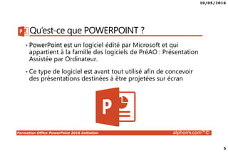 19/05/2016
5
Formation Office PowerPoint 2016 Initiation alphorm.com™©
Qu’est-ce que POWERPOINT ?
• PowerPoint est un logiciel édité par Microsoft et qui
appartient à la famille des logiciels de PréAO : Présentation
Assistée par Ordinateur.
• Ce type de logiciel est avant tout utilisé afin de concevoir
des présentations destinées à être projetées sur écran
 