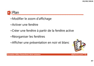 19/05/2016
57
Formation Office PowerPoint 2016 Initiation alphorm.com™©
Plan
•Modifier le zoom d’affichage
•Activer une fenêtre
•Créer une fenêtre à partir de la fenêtre active
•Réorganiser les fenêtres
•Afficher une présentation en noir et blanc
 