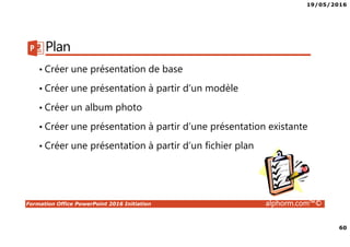 19/05/2016
60
Formation Office PowerPoint 2016 Initiation alphorm.com™©
Plan
• Créer une présentation de base
• Créer une présentation à partir d’un modèle
• Créer un album photo
• Créer une présentation à partir d’une présentation existante
• Créer une présentation à partir d’un fichier plan
 