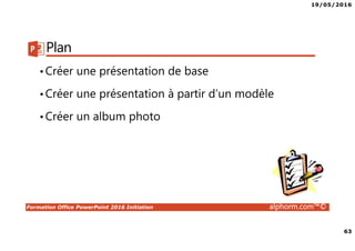 19/05/2016
63
Formation Office PowerPoint 2016 Initiation alphorm.com™©
Plan
•Créer une présentation de base
•Créer une présentation à partir d’un modèle
•Créer un album photo
 
