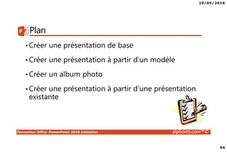 19/05/2016
64
Formation Office PowerPoint 2016 Initiation alphorm.com™©
Plan
•Créer une présentation de base
•Créer une présentation à partir d’un modèle
•Créer un album photo
•Créer une présentation à partir d’une présentation
existante
 