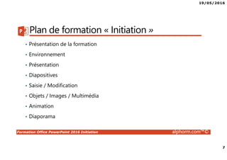 19/05/2016
7
Formation Office PowerPoint 2016 Initiation alphorm.com™©
Plan de formation « Initiation »
• Présentation de la formation
• Environnement
• Présentation
• Diapositives
• Saisie / Modification
• Objets / Images / Multimédia
• Animation
• Diaporama
 