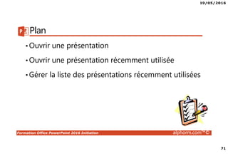 19/05/2016
71
Formation Office PowerPoint 2016 Initiation alphorm.com™©
Plan
•Ouvrir une présentation
•Ouvrir une présentation récemment utilisée
•Gérer la liste des présentations récemment utilisées
 