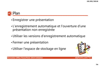 19/05/2016
74
Formation Office PowerPoint 2016 Initiation alphorm.com™©
Plan
•Enregistrer une présentation
•L’enregistrement automatique et l’ouverture d’une
présentation non enregistrée
•Utiliser les versions d’enregistrement automatique
•Fermer une présentation
•Utiliser l’espace de stockage en ligne
 