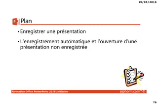 19/05/2016
76
Formation Office PowerPoint 2016 Initiation alphorm.com™©
Plan
•Enregistrer une présentation
•L’enregistrement automatique et l’ouverture d’une
présentation non enregistrée
 