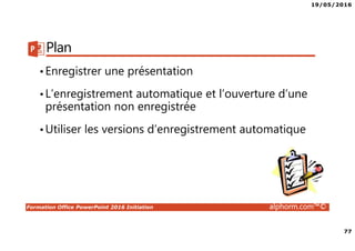 19/05/2016
77
Formation Office PowerPoint 2016 Initiation alphorm.com™©
Plan
•Enregistrer une présentation
•L’enregistrement automatique et l’ouverture d’une
présentation non enregistrée
•Utiliser les versions d’enregistrement automatique
 