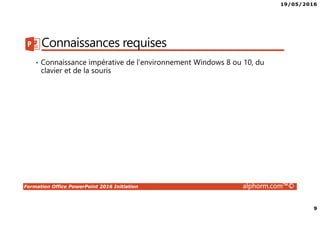 19/05/2016
9
Formation Office PowerPoint 2016 Initiation alphorm.com™©
Connaissances requises
• Connaissance impérative de l’environnement Windows 8 ou 10, du
clavier et de la souris
 