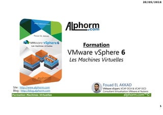 20/05/2016
1
Formation Machines Virtuelles alphorm.com™©
Fouad EL AKKAD
VMware vExpert, VCAP-DCA & VCAP-DCD
Consultant Virtualisation VMware et Nutanix
Formation
VMware vSphere 6
Les Machines Virtuelles
Site : http://www.alphorm.com
Blog : http://blog.alphorm.com
 
