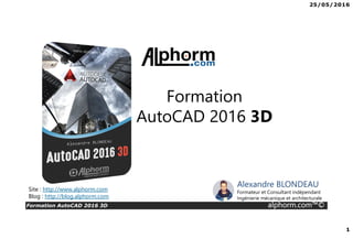 25/05/2016
1
Formation AutoCAD 2016 3D alphorm.com™©
Site : http://www.alphorm.com
Blog : http://blog.alphorm.com
Alexandre BLONDEAU
Formateur et Consultant indépendant
Ingénierie mécanique et architecturale
Formation
AutoCAD 2016 3D
 