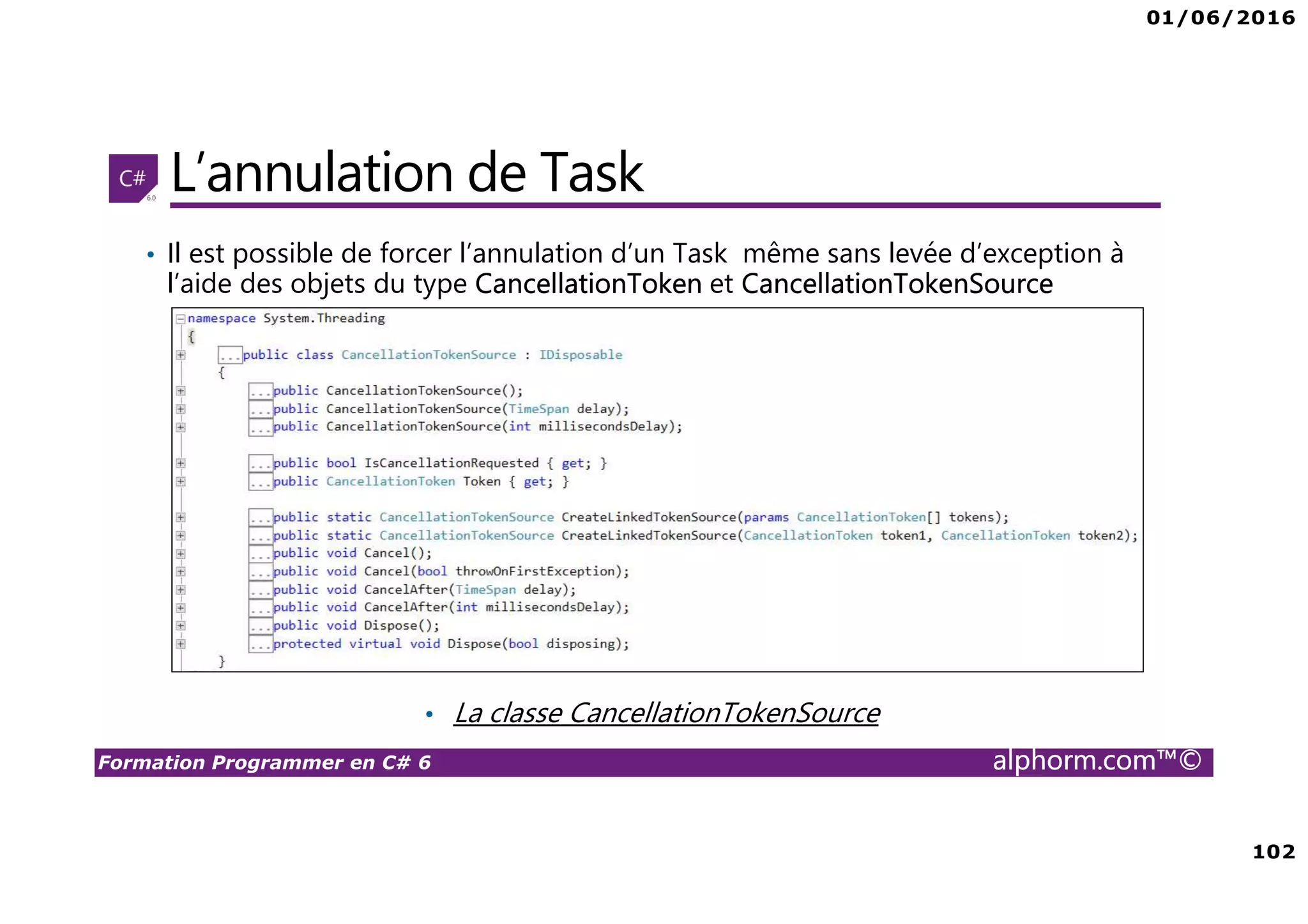 01/06/2016 102 Formation Programmer en C# 6 alphorm.com™© L’annulation de Task • Il est possible de forcer l’annulation d’un Task même sans levée d’exception à l’aide des objets du type CancellationToken et CancellationTokenSource • La classe CancellationTokenSource 