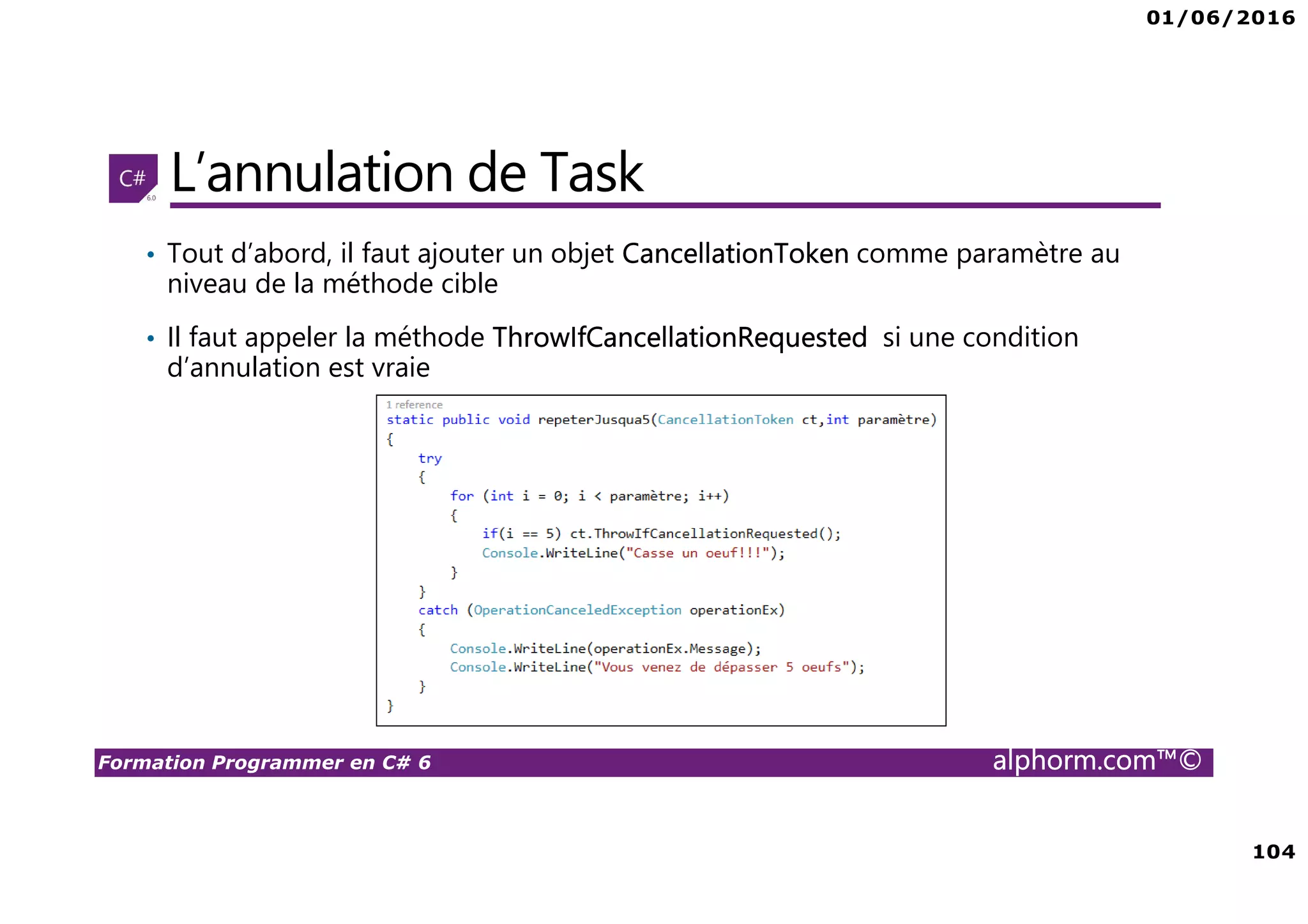 01/06/2016 104 Formation Programmer en C# 6 alphorm.com™© L’annulation de Task • Tout d’abord, il faut ajouter un objet CancellationToken comme paramètre au niveau de la méthode cible • Il faut appeler la méthode ThrowIfCancellationRequested si une condition d’annulation est vraie 