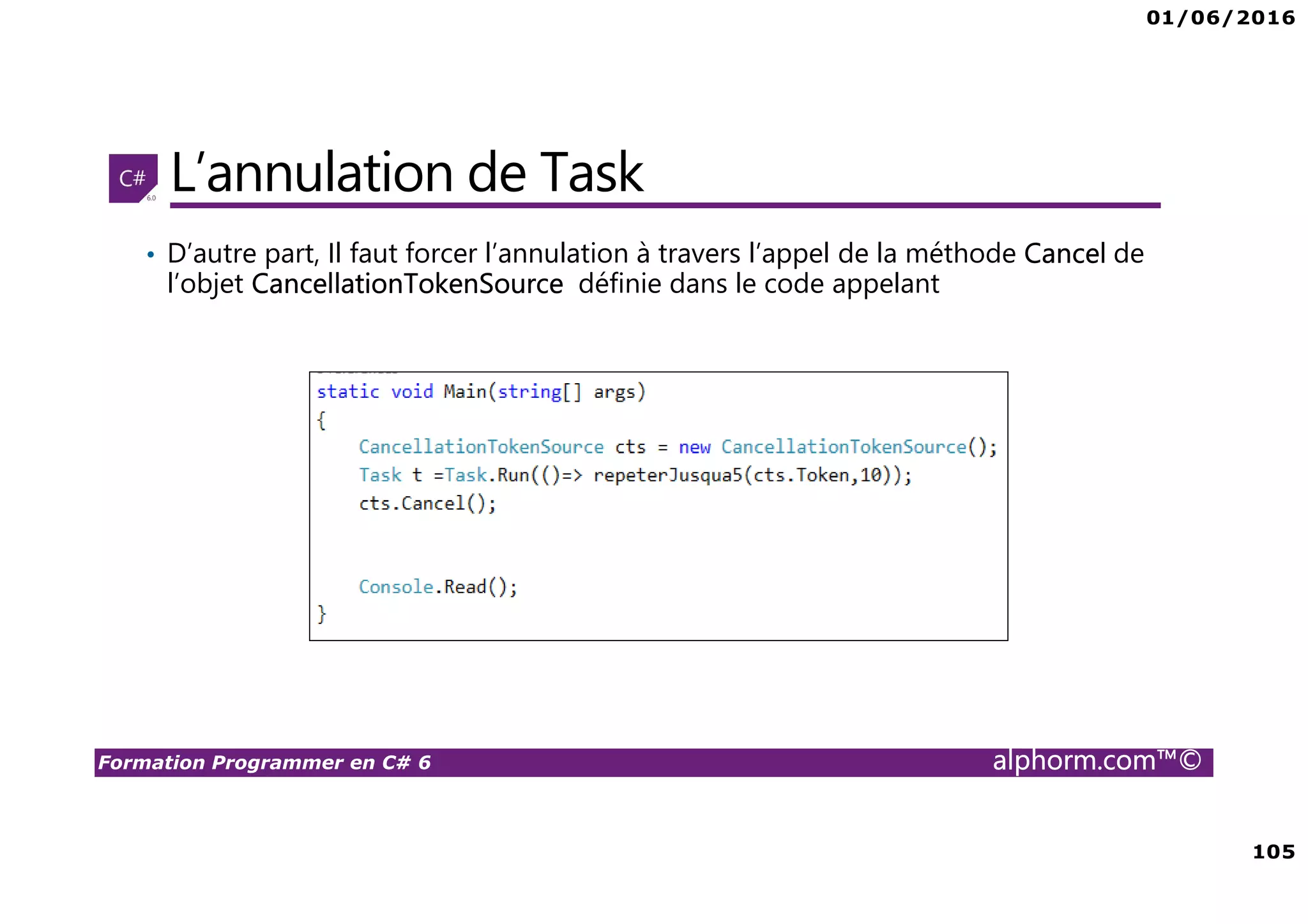 01/06/2016 105 Formation Programmer en C# 6 alphorm.com™© L’annulation de Task • D’autre part, Il faut forcer l’annulation à travers l’appel de la méthode Cancel de l’objet CancellationTokenSource définie dans le code appelant 