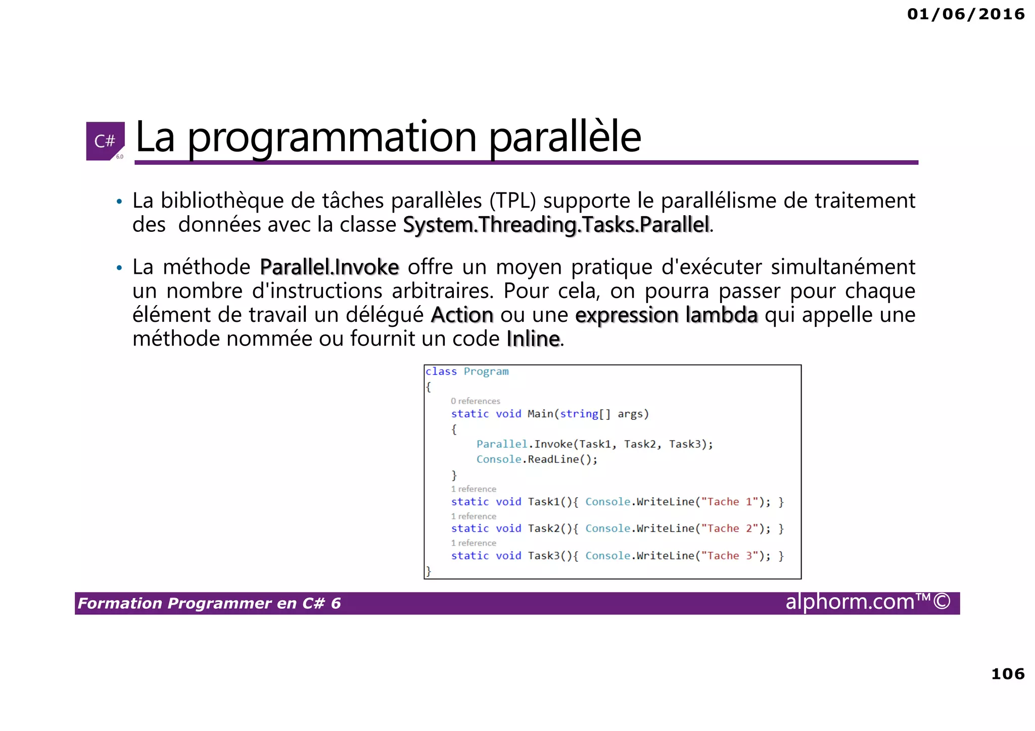 01/06/2016 106 Formation Programmer en C# 6 alphorm.com™© La programmation parallèle • La bibliothèque de tâches parallèles (TPL) supporte le parallélisme de traitement des données avec la classe System.Threading.Tasks.Parallel. • La méthode Parallel.Invoke offre un moyen pratique d'exécuter simultanément un nombre d'instructions arbitraires. Pour cela, on pourra passer pour chaque élément de travail un délégué Action ou une expression lambda qui appelle une méthode nommée ou fournit un code Inline. 