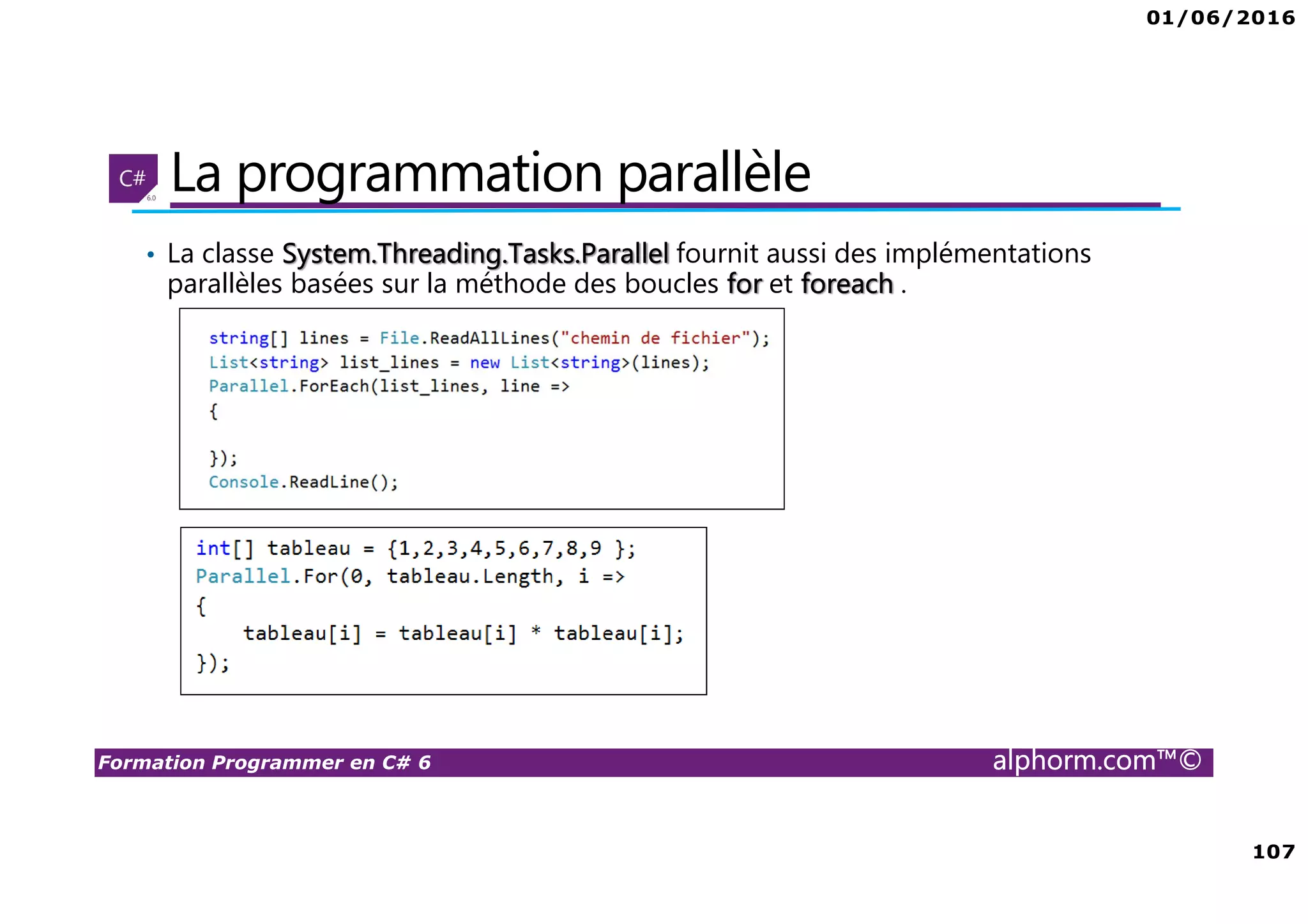01/06/2016 107 Formation Programmer en C# 6 alphorm.com™© La programmation parallèle • La classe System.Threading.Tasks.Parallel fournit aussi des implémentations parallèles basées sur la méthode des boucles for et foreach . 