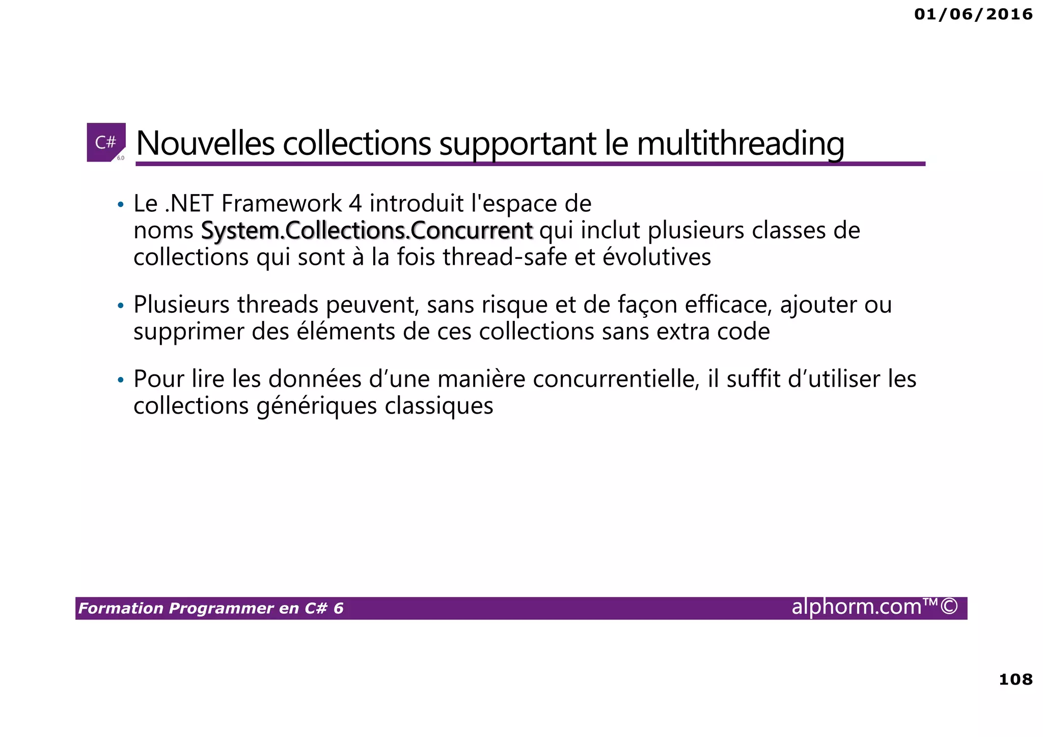 01/06/2016 108 Formation Programmer en C# 6 alphorm.com™© Nouvelles collections supportant le multithreading • Le .NET Framework 4 introduit l'espace de noms System.Collections.Concurrent qui inclut plusieurs classes de collections qui sont à la fois thread-safe et évolutives • Plusieurs threads peuvent, sans risque et de façon efficace, ajouter ou supprimer des éléments de ces collections sans extra code • Pour lire les données d’une manière concurrentielle, il suffit d’utiliser les collections génériques classiques 