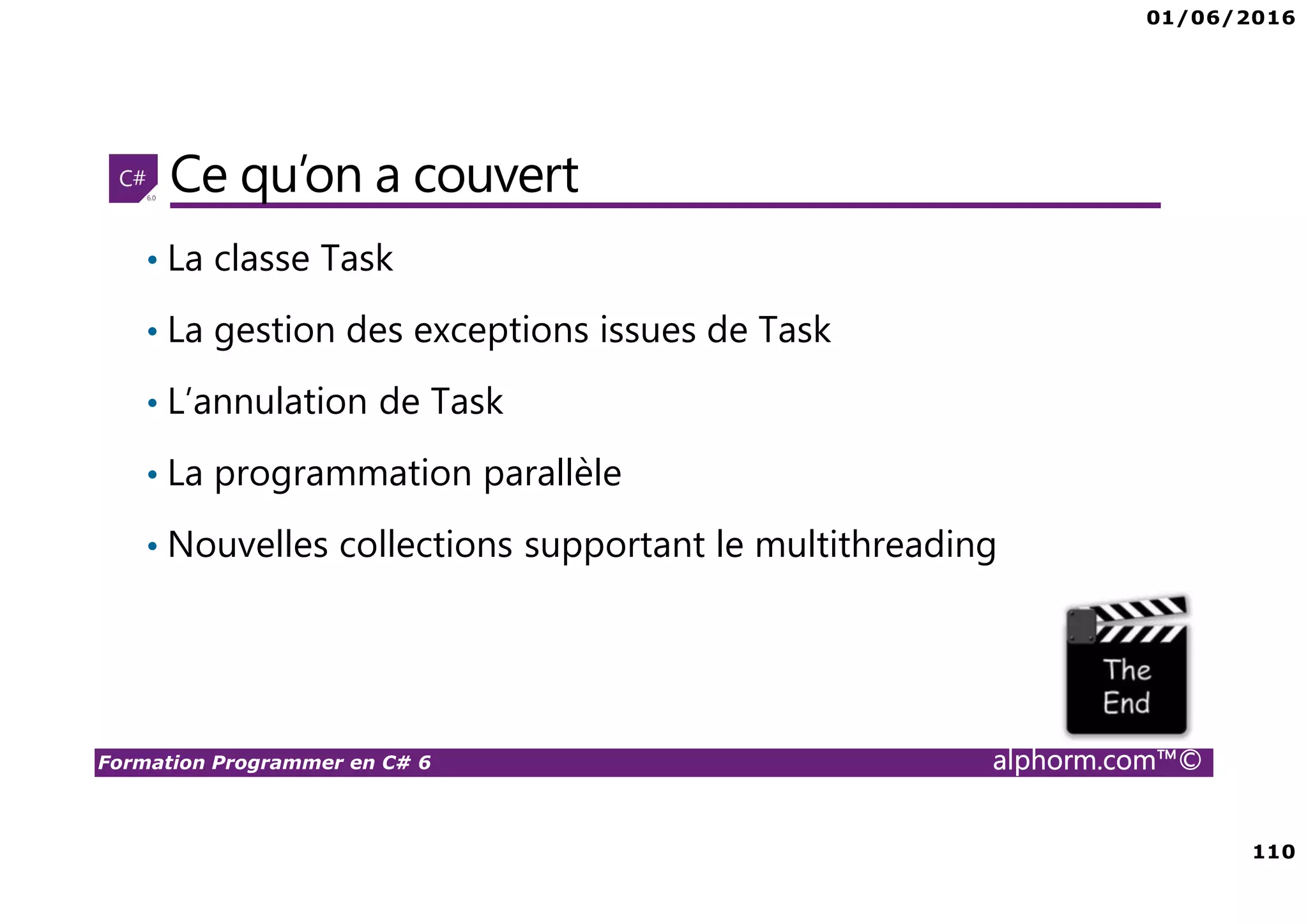01/06/2016 6 Formation Programmer en C# 6 alphorm.com™© Connaissances requises • Il est à noter que cette formation ne représente pas un cours magistral de C# et du .Net Framework, c’est une formation avancée fortement orientée pratique C# • Cette formation n’est pas orientée vers les débutants en terme du .Net Framework et du C# • Par conséquent, le public concerné doit avoir des connaissances intermédiaires au moins en terme de programmation et notamment C# • La connaissance d’utilisation d’un environnement de développement principalement Visual Studio ou autre IDE qui supporte au moins C# 4.0/5.0 est indispensable 