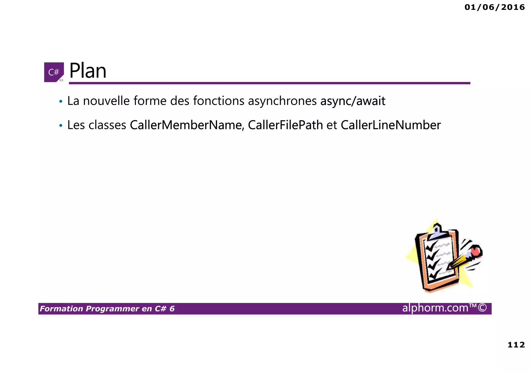 01/06/2016 6 Formation Programmer en C# 6 alphorm.com™© Connaissances requises • Il est à noter que cette formation ne représente pas un cours magistral de C# et du .Net Framework, c’est une formation avancée fortement orientée pratique C# • Cette formation n’est pas orientée vers les débutants en terme du .Net Framework et du C# • Par conséquent, le public concerné doit avoir des connaissances intermédiaires au moins en terme de programmation et notamment C# • La connaissance d’utilisation d’un environnement de développement principalement Visual Studio ou autre IDE qui supporte au moins C# 4.0/5.0 est indispensable 