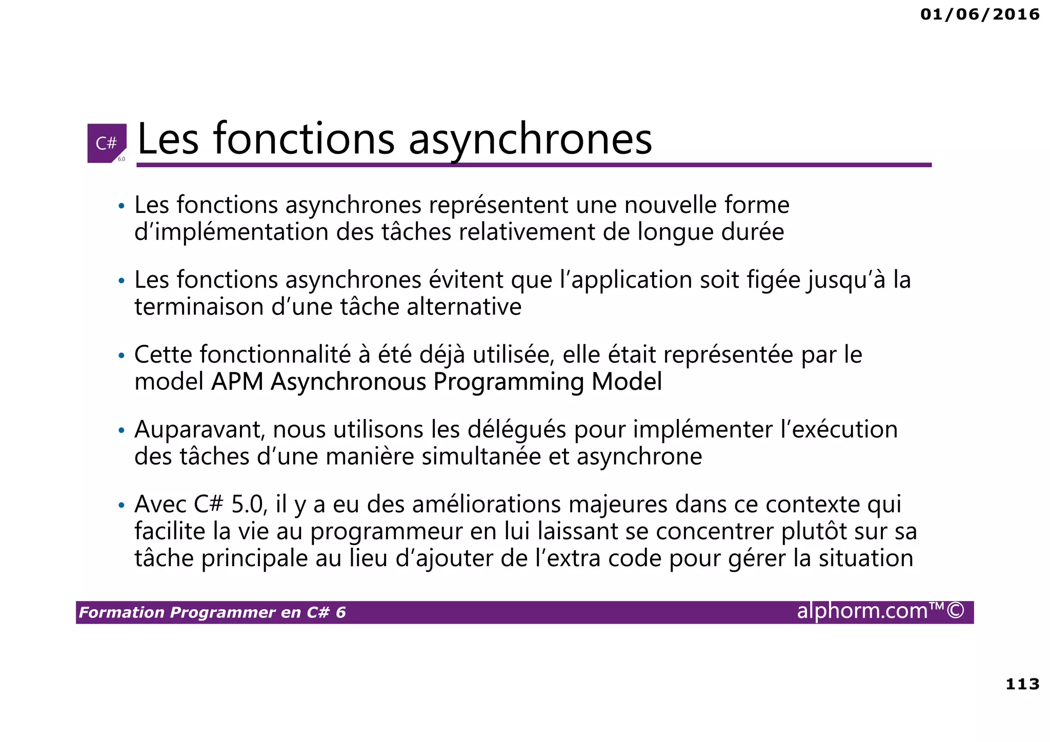 01/06/2016 6 Formation Programmer en C# 6 alphorm.com™© Connaissances requises • Il est à noter que cette formation ne représente pas un cours magistral de C# et du .Net Framework, c’est une formation avancée fortement orientée pratique C# • Cette formation n’est pas orientée vers les débutants en terme du .Net Framework et du C# • Par conséquent, le public concerné doit avoir des connaissances intermédiaires au moins en terme de programmation et notamment C# • La connaissance d’utilisation d’un environnement de développement principalement Visual Studio ou autre IDE qui supporte au moins C# 4.0/5.0 est indispensable 