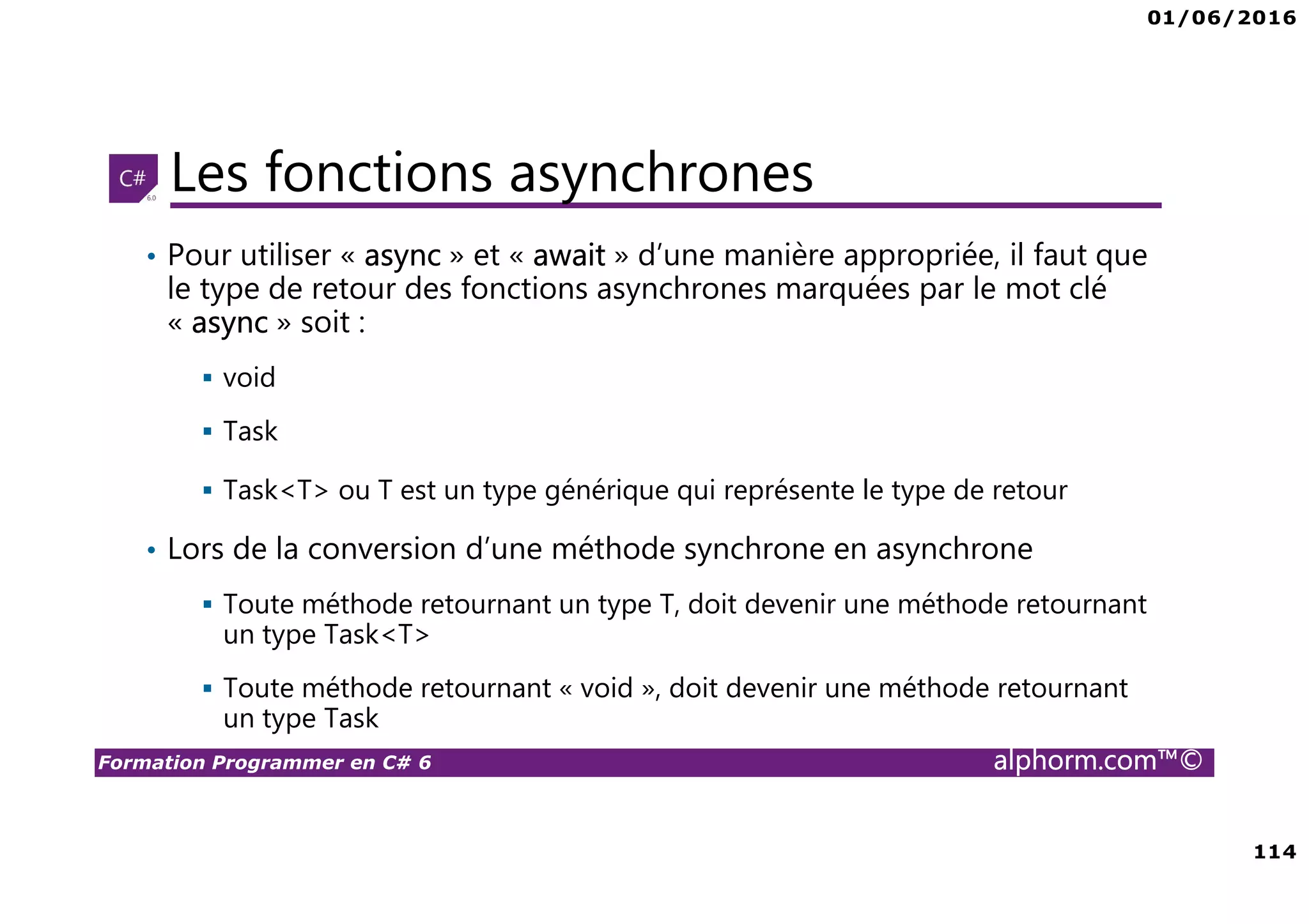 01/06/2016 6 Formation Programmer en C# 6 alphorm.com™© Connaissances requises • Il est à noter que cette formation ne représente pas un cours magistral de C# et du .Net Framework, c’est une formation avancée fortement orientée pratique C# • Cette formation n’est pas orientée vers les débutants en terme du .Net Framework et du C# • Par conséquent, le public concerné doit avoir des connaissances intermédiaires au moins en terme de programmation et notamment C# • La connaissance d’utilisation d’un environnement de développement principalement Visual Studio ou autre IDE qui supporte au moins C# 4.0/5.0 est indispensable 