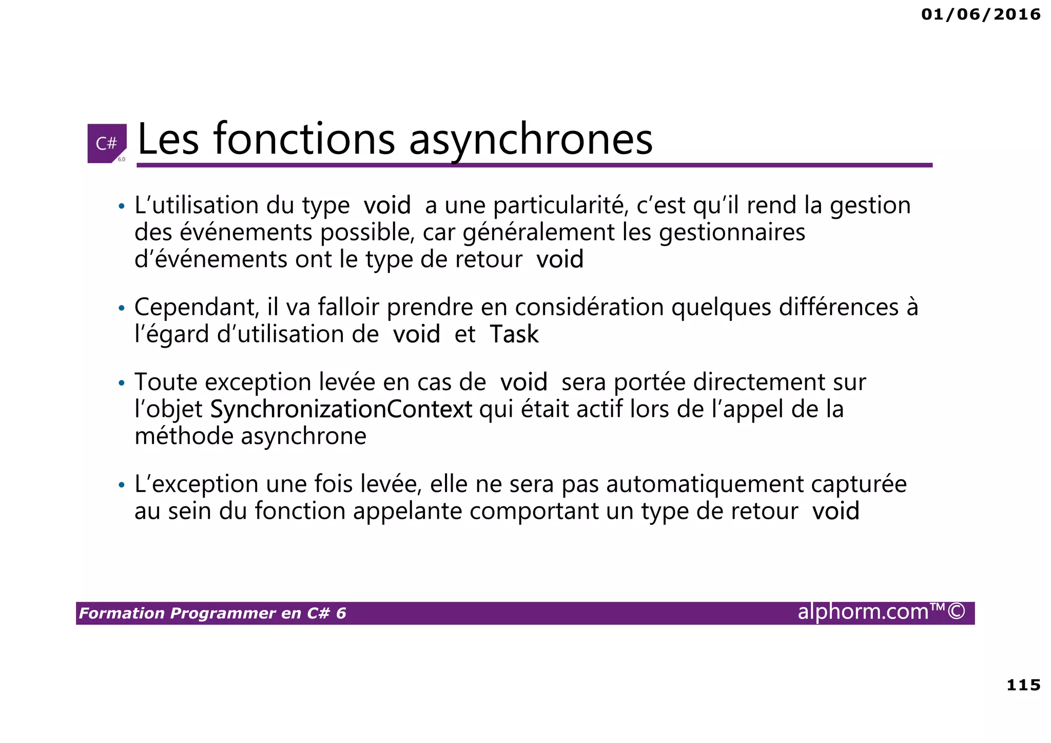 01/06/2016 6 Formation Programmer en C# 6 alphorm.com™© Connaissances requises • Il est à noter que cette formation ne représente pas un cours magistral de C# et du .Net Framework, c’est une formation avancée fortement orientée pratique C# • Cette formation n’est pas orientée vers les débutants en terme du .Net Framework et du C# • Par conséquent, le public concerné doit avoir des connaissances intermédiaires au moins en terme de programmation et notamment C# • La connaissance d’utilisation d’un environnement de développement principalement Visual Studio ou autre IDE qui supporte au moins C# 4.0/5.0 est indispensable 