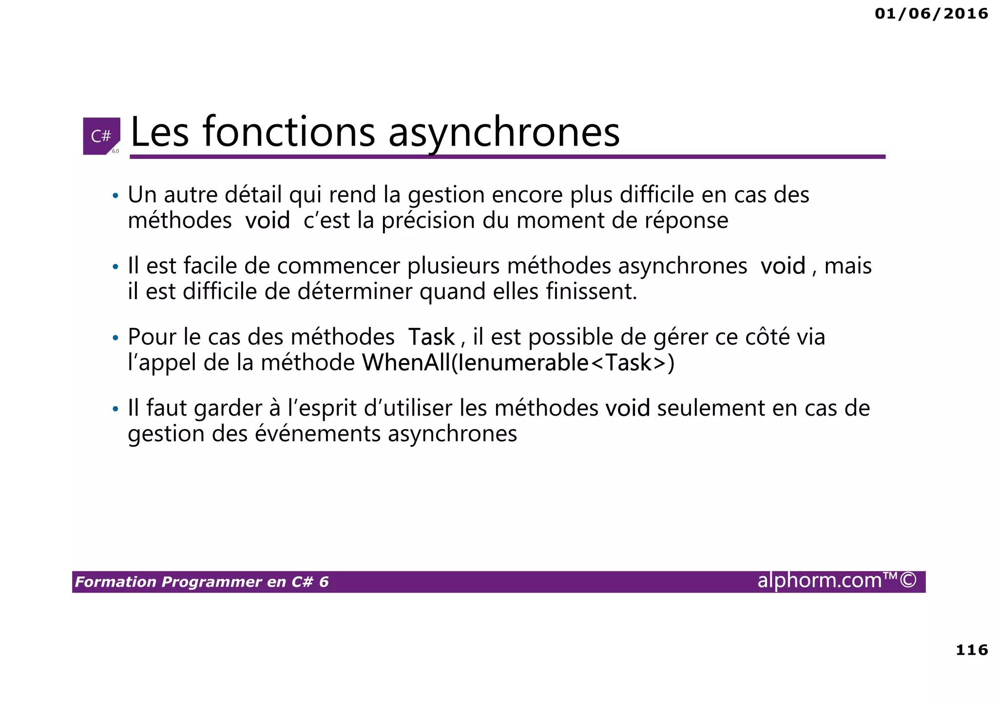 01/06/2016 6 Formation Programmer en C# 6 alphorm.com™© Connaissances requises • Il est à noter que cette formation ne représente pas un cours magistral de C# et du .Net Framework, c’est une formation avancée fortement orientée pratique C# • Cette formation n’est pas orientée vers les débutants en terme du .Net Framework et du C# • Par conséquent, le public concerné doit avoir des connaissances intermédiaires au moins en terme de programmation et notamment C# • La connaissance d’utilisation d’un environnement de développement principalement Visual Studio ou autre IDE qui supporte au moins C# 4.0/5.0 est indispensable 