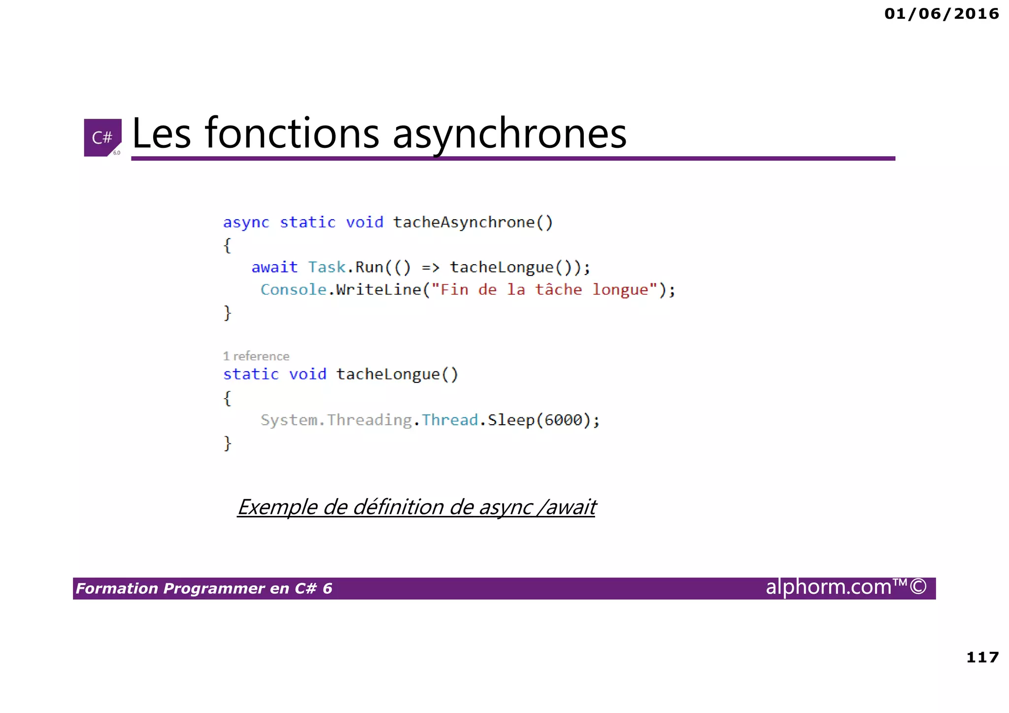 01/06/2016 6 Formation Programmer en C# 6 alphorm.com™© Connaissances requises • Il est à noter que cette formation ne représente pas un cours magistral de C# et du .Net Framework, c’est une formation avancée fortement orientée pratique C# • Cette formation n’est pas orientée vers les débutants en terme du .Net Framework et du C# • Par conséquent, le public concerné doit avoir des connaissances intermédiaires au moins en terme de programmation et notamment C# • La connaissance d’utilisation d’un environnement de développement principalement Visual Studio ou autre IDE qui supporte au moins C# 4.0/5.0 est indispensable 