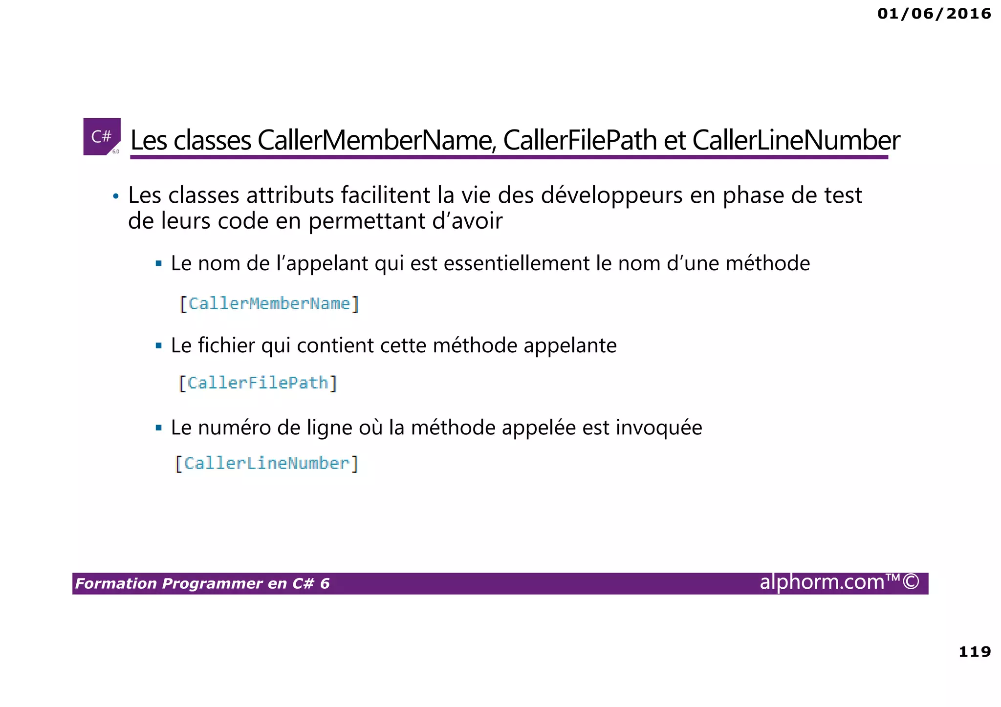 01/06/2016 119 Formation Programmer en C# 6 alphorm.com™© Les classes CallerMemberName, CallerFilePath et CallerLineNumber • Les classes attributs facilitent la vie des développeurs en phase de test de leurs code en permettant d’avoir Le nom de l’appelant qui est essentiellement le nom d’une méthode Le fichier qui contient cette méthode appelante Le numéro de ligne où la méthode appelée est invoquée 