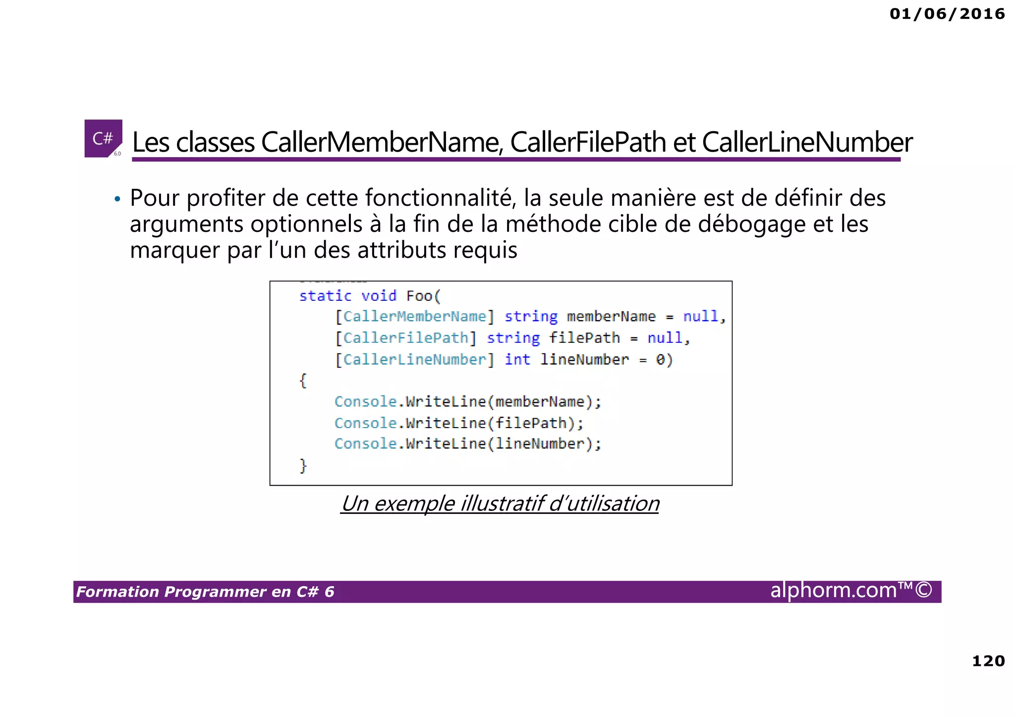 01/06/2016 120 Formation Programmer en C# 6 alphorm.com™© Les classes CallerMemberName, CallerFilePath et CallerLineNumber • Pour profiter de cette fonctionnalité, la seule manière est de définir des arguments optionnels à la fin de la méthode cible de débogage et les marquer par l’un des attributs requis Un exemple illustratif d’utilisation 