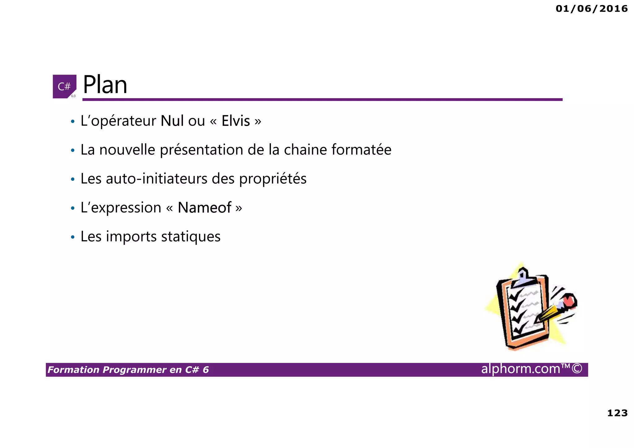 01/06/2016 123 Formation Programmer en C# 6 alphorm.com™© Plan • L’opérateur Nul ou « Elvis » • La nouvelle présentation de la chaine formatée • Les auto-initiateurs des propriétés • L’expression « Nameof » • Les imports statiques 