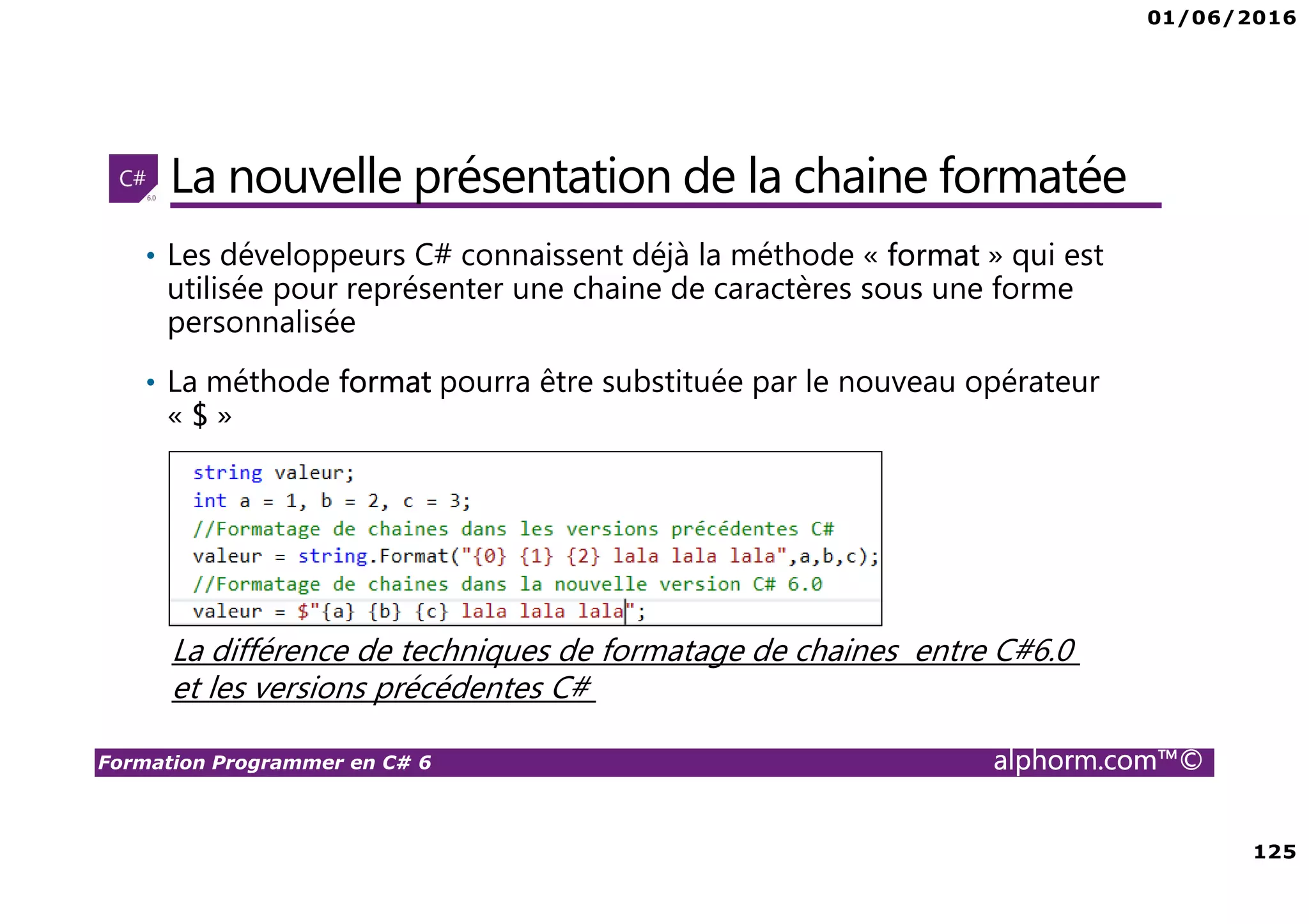 01/06/2016 125 Formation Programmer en C# 6 alphorm.com™© La nouvelle présentation de la chaine formatée • Les développeurs C# connaissent déjà la méthode « format » qui est utilisée pour représenter une chaine de caractères sous une forme personnalisée • La méthode format pourra être substituée par le nouveau opérateur « $ » La différence de techniques de formatage de chaines entre C#6.0 et les versions précédentes C# 