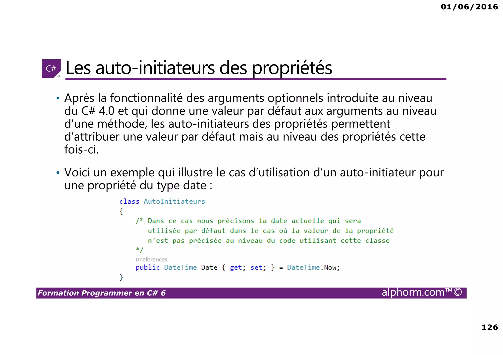 01/06/2016 126 Formation Programmer en C# 6 alphorm.com™© Les auto-initiateurs des propriétés • Après la fonctionnalité des arguments optionnels introduite au niveau du C# 4.0 et qui donne une valeur par défaut aux arguments au niveau d’une méthode, les auto-initiateurs des propriétés permettent d’attribuer une valeur par défaut mais au niveau des propriétés cette fois-ci. • Voici un exemple qui illustre le cas d’utilisation d’un auto-initiateur pour une propriété du type date : 