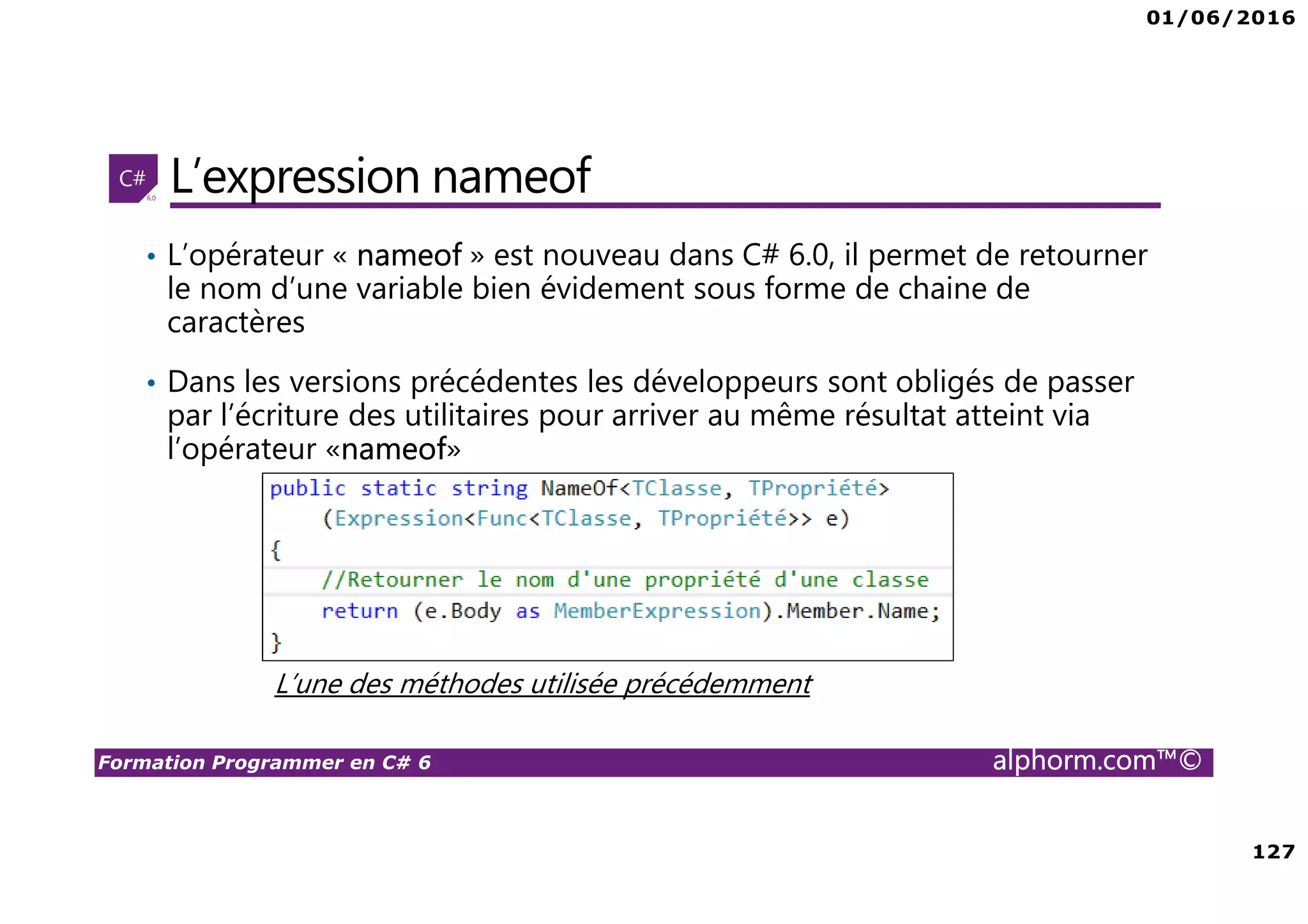 01/06/2016 127 Formation Programmer en C# 6 alphorm.com™© L’expression nameof • L’opérateur « nameof » est nouveau dans C# 6.0, il permet de retourner le nom d’une variable bien évidement sous forme de chaine de caractères • Dans les versions précédentes les développeurs sont obligés de passer par l’écriture des utilitaires pour arriver au même résultat atteint via l’opérateur «nameof» L’une des méthodes utilisée précédemment 