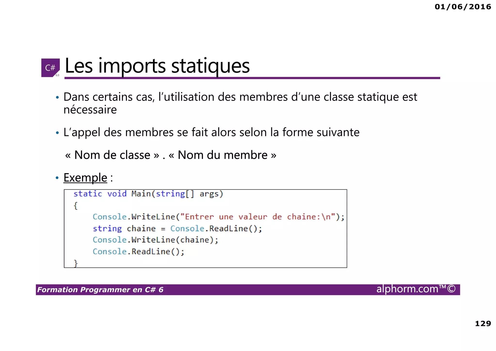 01/06/2016 129 Formation Programmer en C# 6 alphorm.com™© Les imports statiques • Dans certains cas, l’utilisation des membres d’une classe statique est nécessaire • L’appel des membres se fait alors selon la forme suivante « Nom de classe » . « Nom du membre » • Exemple : 