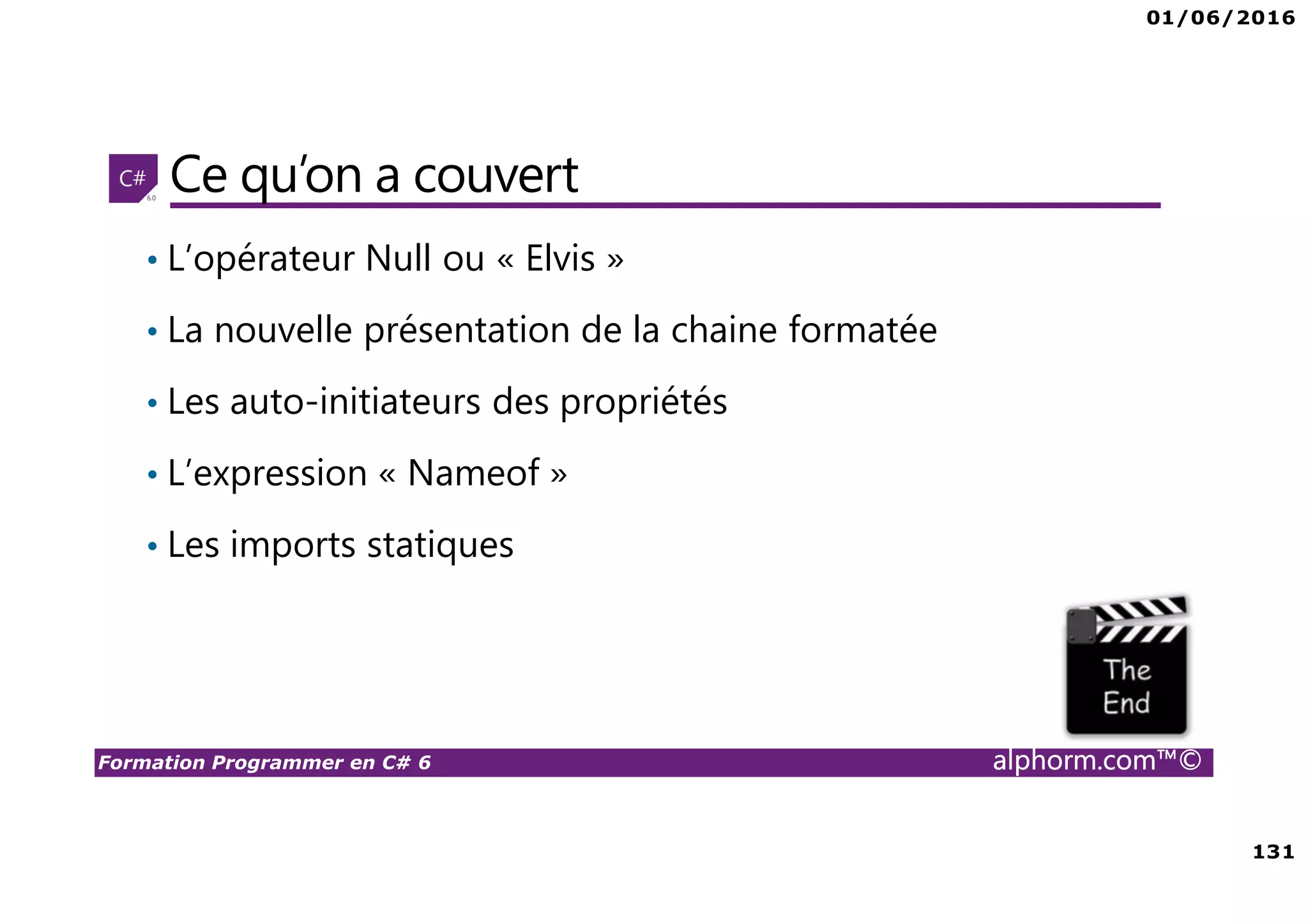 01/06/2016 131 Formation Programmer en C# 6 alphorm.com™© Ce qu’on a couvert • L’opérateur Null ou « Elvis » • La nouvelle présentation de la chaine formatée • Les auto-initiateurs des propriétés • L’expression « Nameof » • Les imports statiques 