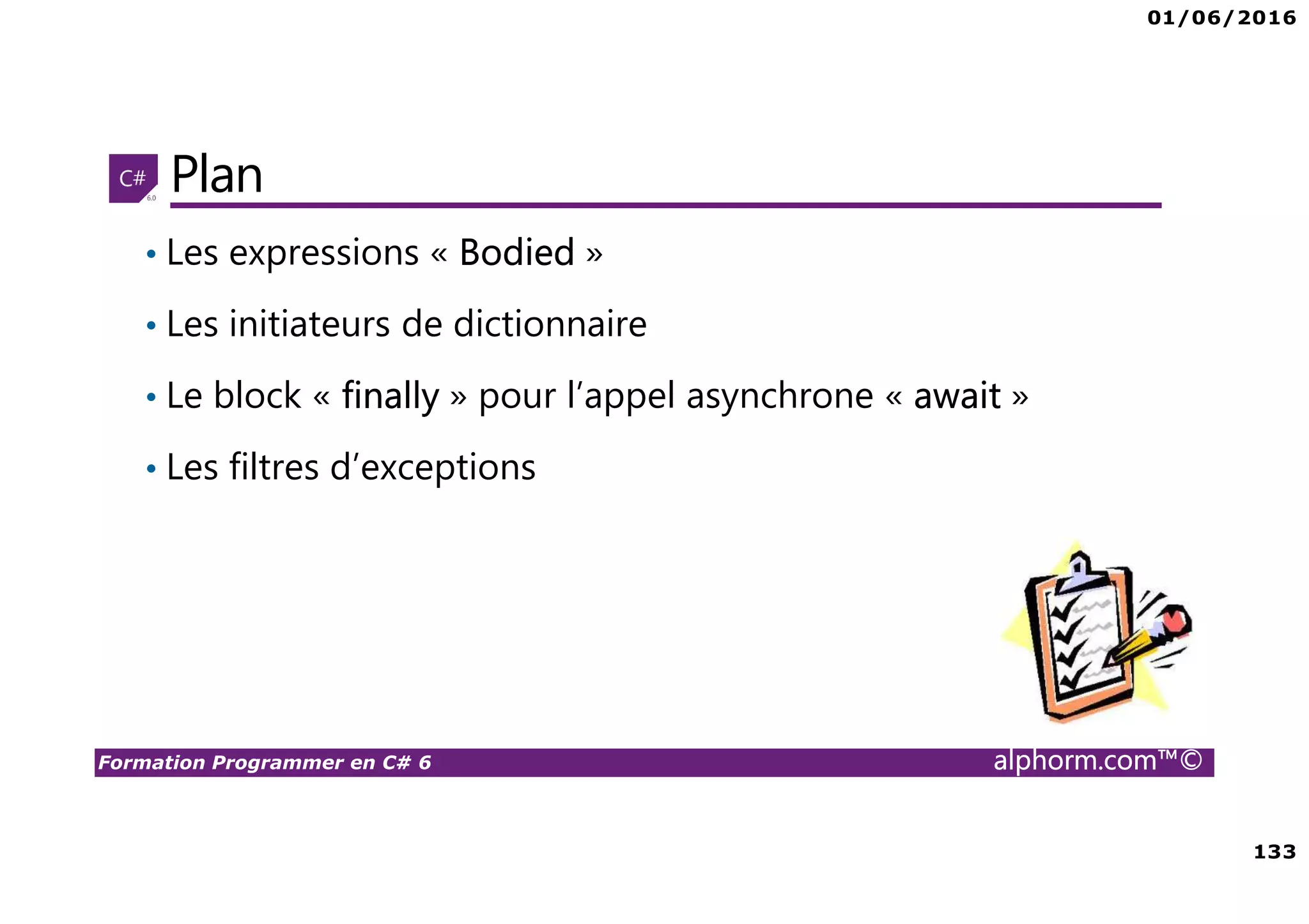 01/06/2016 133 Formation Programmer en C# 6 alphorm.com™© Plan • Les expressions « Bodied » • Les initiateurs de dictionnaire • Le block « finally » pour l’appel asynchrone « await » • Les filtres d’exceptions 