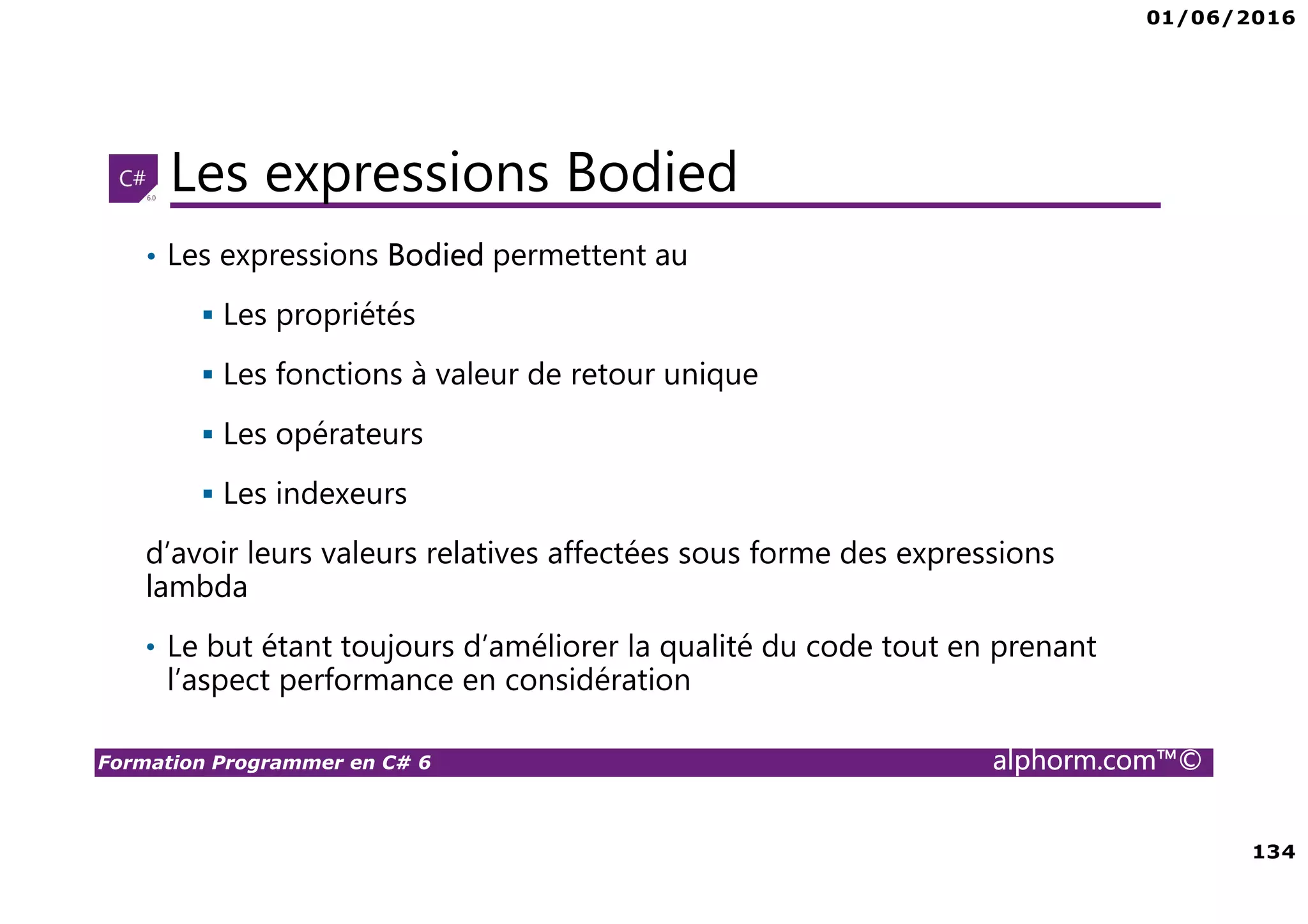 01/06/2016 134 Formation Programmer en C# 6 alphorm.com™© Les expressions Bodied • Les expressions Bodied permettent au Les propriétés Les fonctions à valeur de retour unique Les opérateurs Les indexeurs d’avoir leurs valeurs relatives affectées sous forme des expressions lambda • Le but étant toujours d’améliorer la qualité du code tout en prenant l’aspect performance en considération 