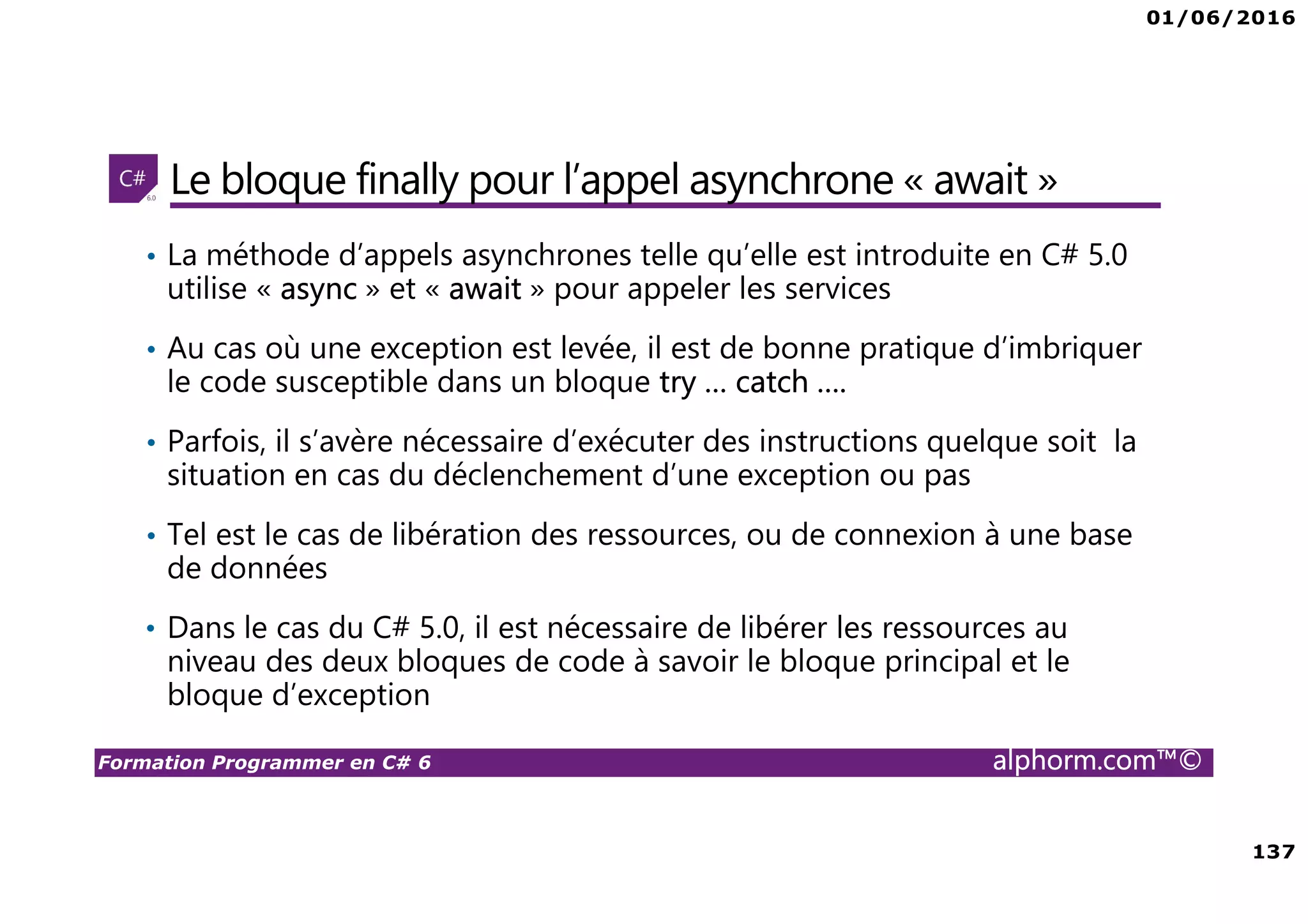 01/06/2016 137 Formation Programmer en C# 6 alphorm.com™© Le bloque finally pour l’appel asynchrone « await » • La méthode d’appels asynchrones telle qu’elle est introduite en C# 5.0 utilise « async » et « await » pour appeler les services • Au cas où une exception est levée, il est de bonne pratique d’imbriquer le code susceptible dans un bloque try … catch …. • Parfois, il s’avère nécessaire d’exécuter des instructions quelque soit la situation en cas du déclenchement d’une exception ou pas • Tel est le cas de libération des ressources, ou de connexion à une base de données • Dans le cas du C# 5.0, il est nécessaire de libérer les ressources au niveau des deux bloques de code à savoir le bloque principal et le bloque d’exception 