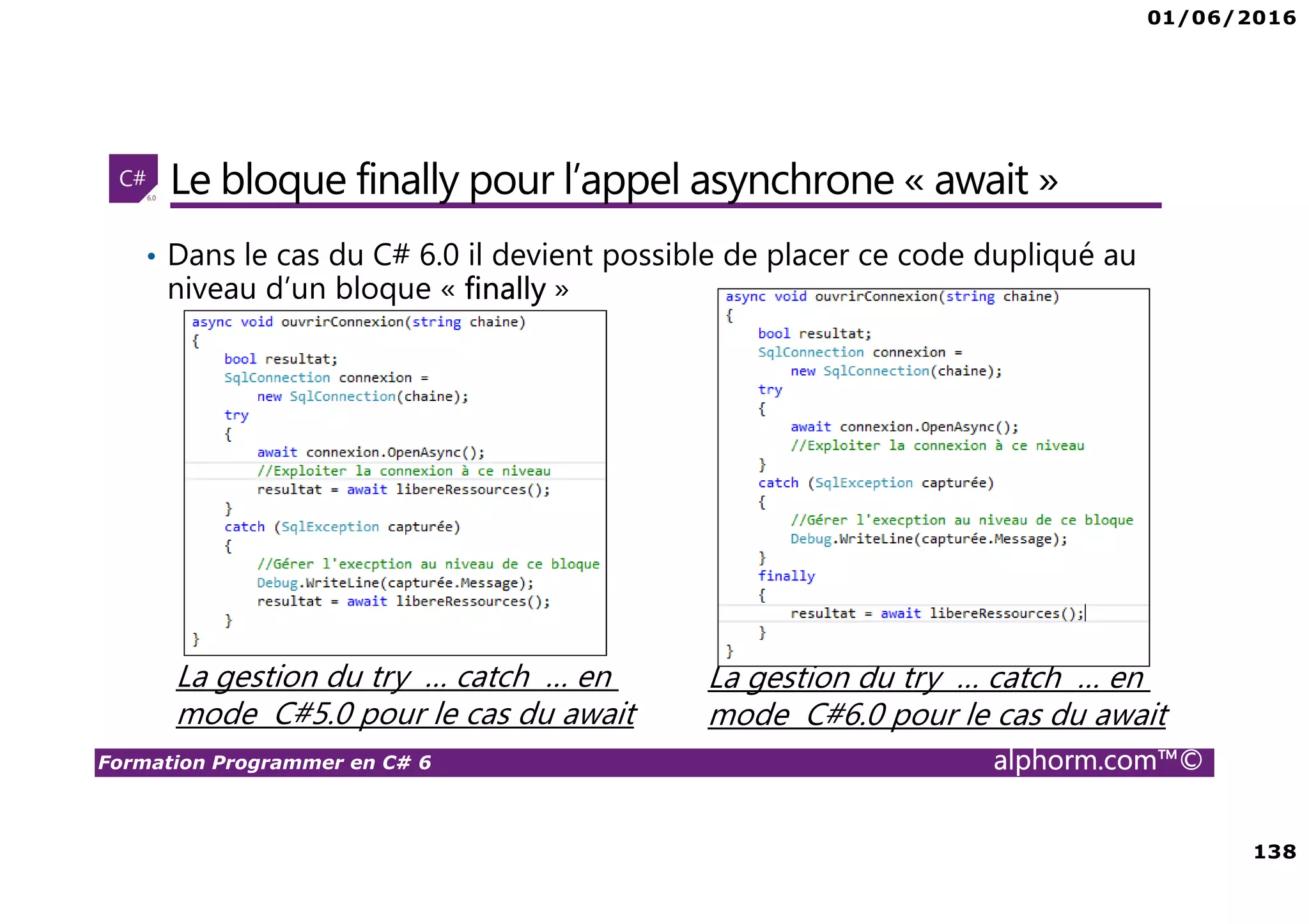 01/06/2016 138 Formation Programmer en C# 6 alphorm.com™© Le bloque finally pour l’appel asynchrone « await » • Dans le cas du C# 6.0 il devient possible de placer ce code dupliqué au niveau d’un bloque « finally » La gestion du try … catch … en mode C#5.0 pour le cas du await La gestion du try … catch … en mode C#6.0 pour le cas du await 