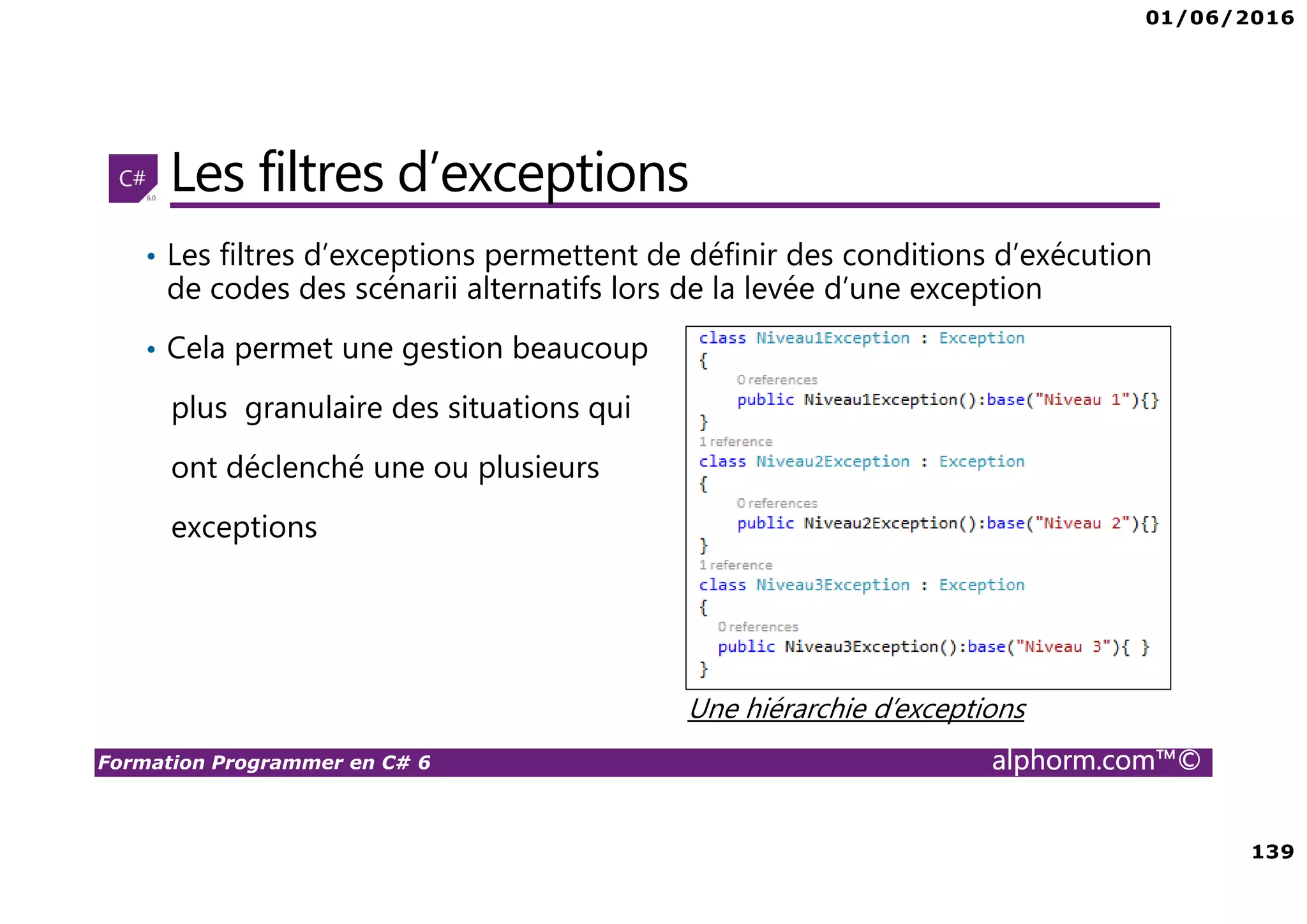 01/06/2016 139 Formation Programmer en C# 6 alphorm.com™© Les filtres d’exceptions • Les filtres d’exceptions permettent de définir des conditions d’exécution de codes des scénarii alternatifs lors de la levée d’une exception • Cela permet une gestion beaucoup plus granulaire des situations qui ont déclenché une ou plusieurs exceptions Une hiérarchie d’exceptions 