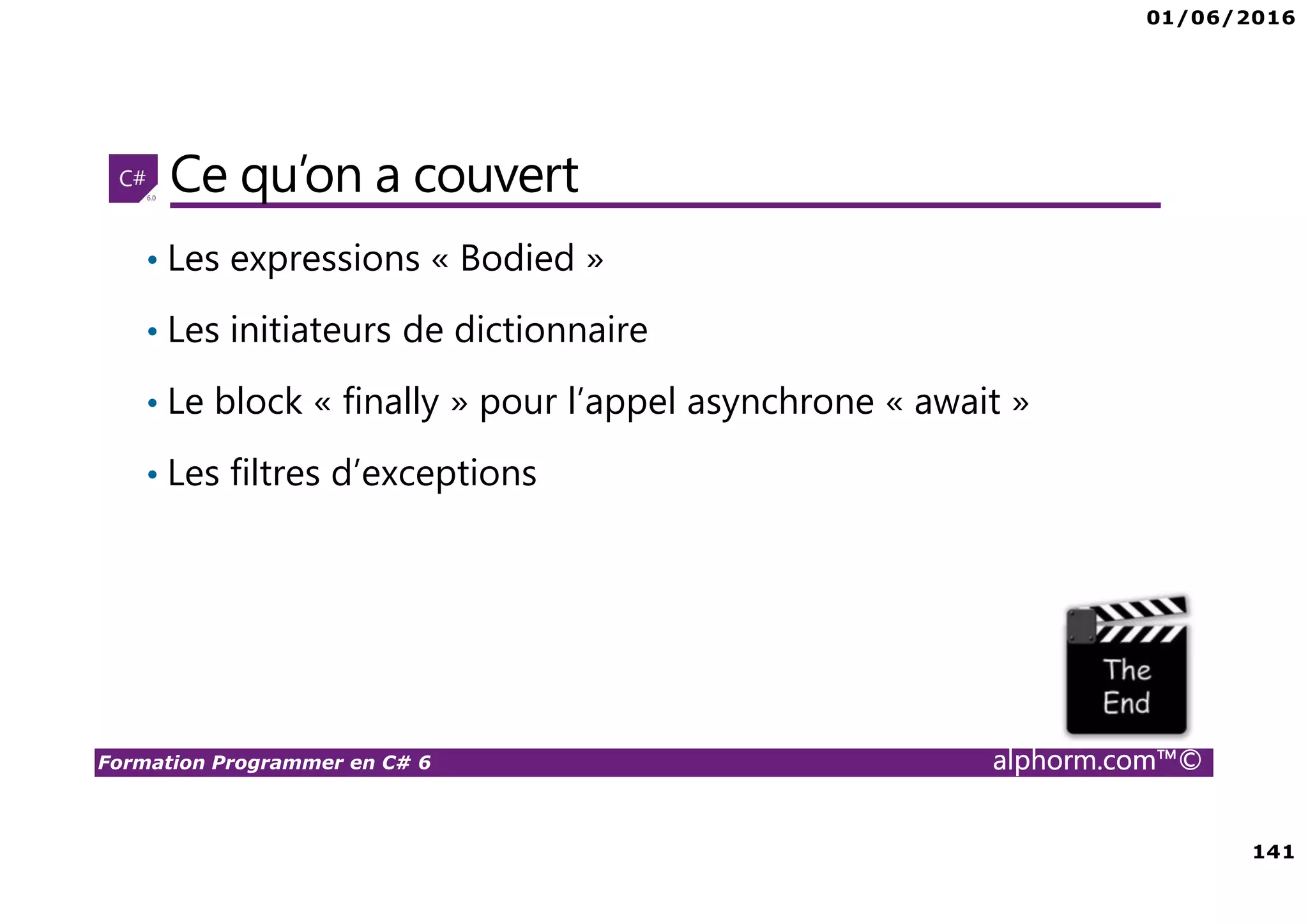 01/06/2016 141 Formation Programmer en C# 6 alphorm.com™© Ce qu’on a couvert • Les expressions « Bodied » • Les initiateurs de dictionnaire • Le block « finally » pour l’appel asynchrone « await » • Les filtres d’exceptions 