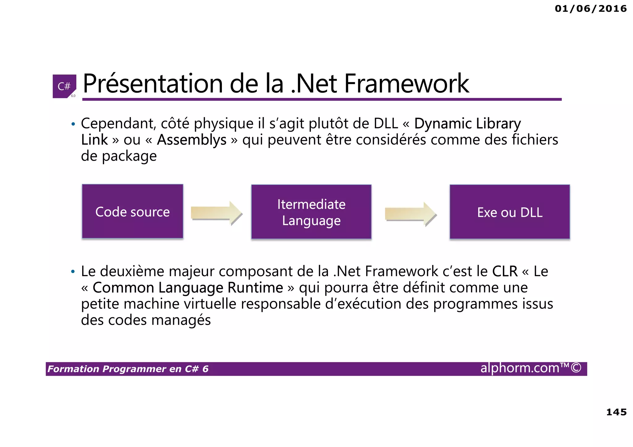 01/06/2016 145 Formation Programmer en C# 6 alphorm.com™© Présentation de la .Net Framework • Cependant, côté physique il s’agit plutôt de DLL « Dynamic Library Link » ou « Assemblys » qui peuvent être considérés comme des fichiers de package • Le deuxième majeur composant de la .Net Framework c’est le CLR « Le « Common Language Runtime » qui pourra être définit comme une petite machine virtuelle responsable d’exécution des programmes issus des codes managés Code source Itermediate Language Exe ou DLL 